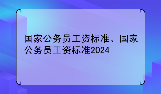 国家公务员工资标准、国家公务员工资标准2024