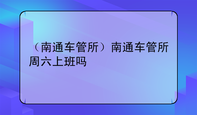 （南通车管所）南通车管所周六上班吗