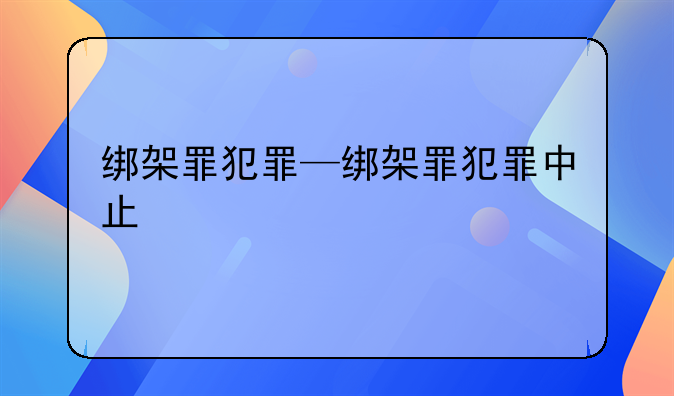 绑架罪犯罪—绑架罪犯罪中止
