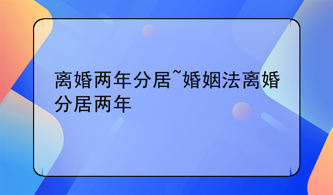 离婚两年分居~婚姻法离婚分居两年