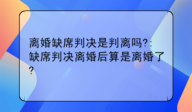 离婚缺席判决是判离吗?:缺席判决离婚后算是离婚了?
