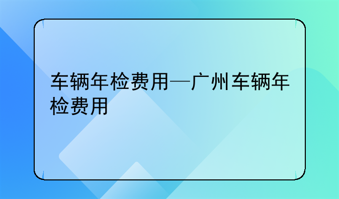 车辆年检费用—广州车辆年检费用