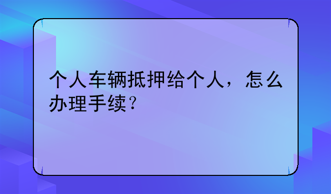 个人车辆抵押给个人，怎么办理手续？