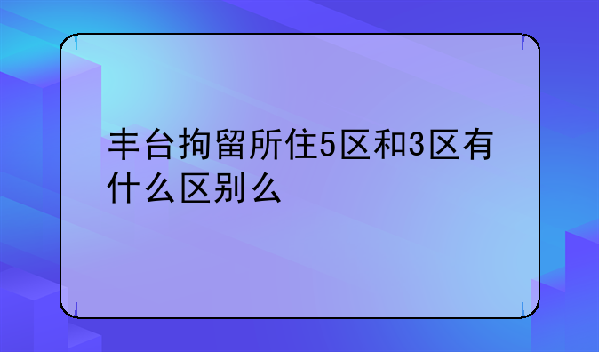 丰台拘留所住5区和3区有什么区别么