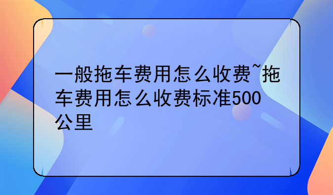 一般拖车费用怎么收费~拖车费用怎么收费标准500公里