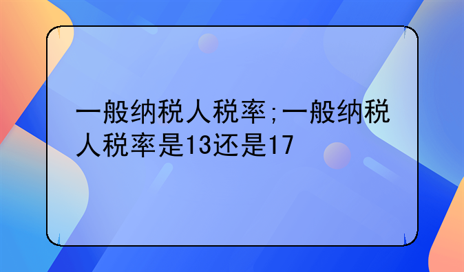 一般纳税人税率;一般纳税人税率是13还是17