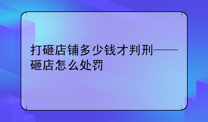 打砸店铺多少钱才判刑——砸店怎么处罚