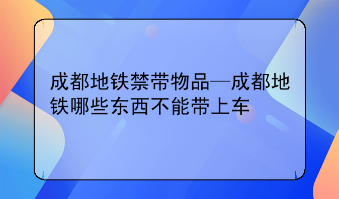 成都地铁禁带物品—成都地铁哪些东西不能带上车