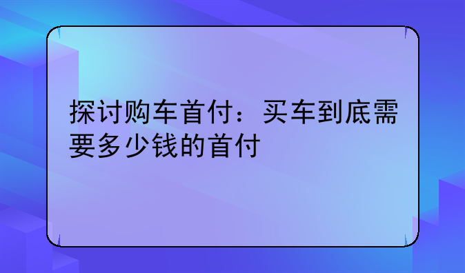 探讨购车首付：买车到底需要多少钱的首付