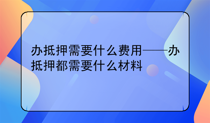 办抵押需要什么费用——办抵押都需要什么材料