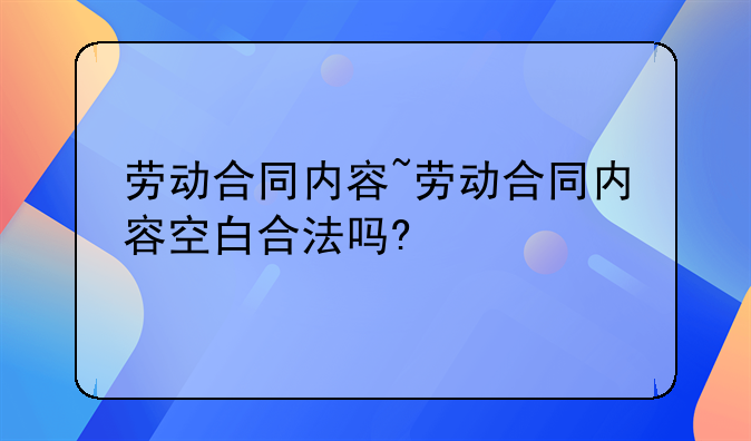 劳动合同内容~劳动合同内容空白合法吗?